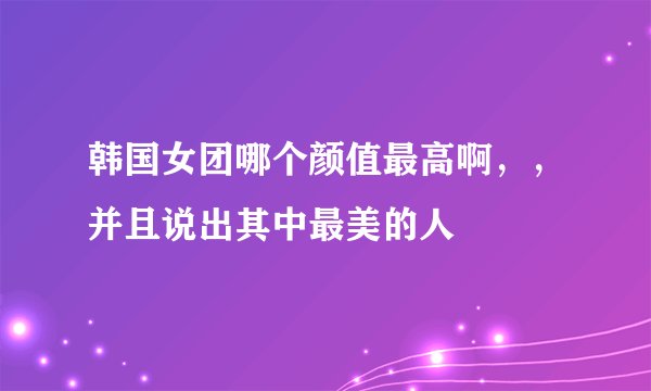 韩国女团哪个颜值最高啊，，并且说出其中最美的人