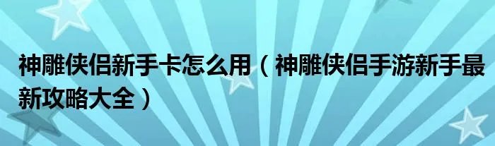 神雕侠侣新手卡怎么用(神雕侠侣手游新手最新攻略大全)