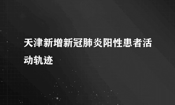 天津新增新冠肺炎阳性患者活动轨迹