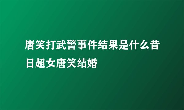 唐笑打武警事件结果是什么昔日超女唐笑结婚