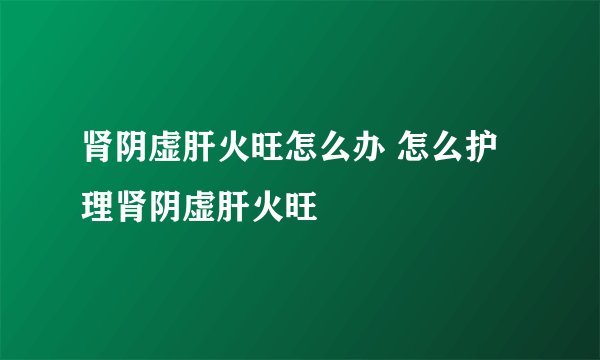 肾阴虚肝火旺怎么办 怎么护理肾阴虚肝火旺