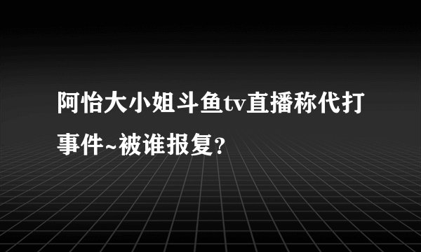 阿怡大小姐斗鱼tv直播称代打事件~被谁报复?