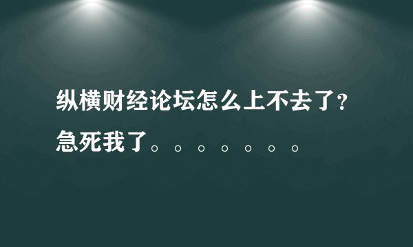 纵横财经论坛怎么上不去了？急死我了。。。。。。。