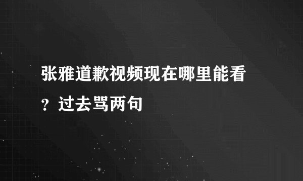 张雅道歉视频现在哪里能看 ？过去骂两句