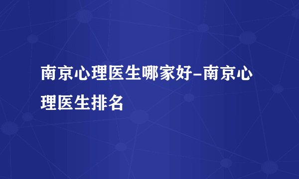 南京心理医生哪家好-南京心理医生排名