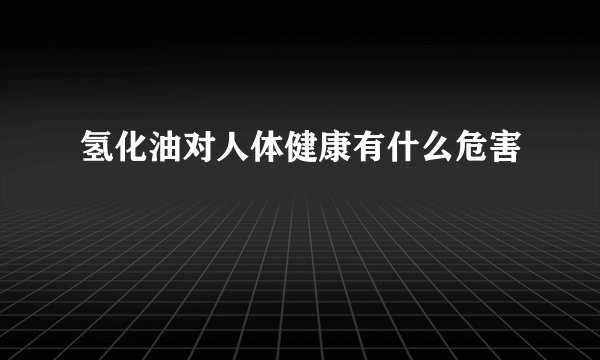 氢化油对人体健康有什么危害