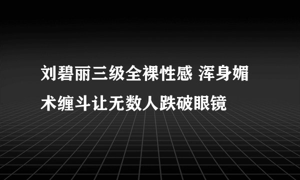 刘碧丽三级全裸性感 浑身媚术缠斗让无数人跌破眼镜