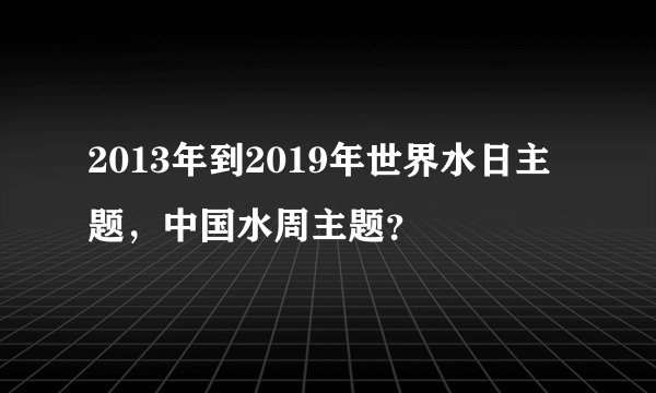 2013年到2019年世界水日主题，中国水周主题？