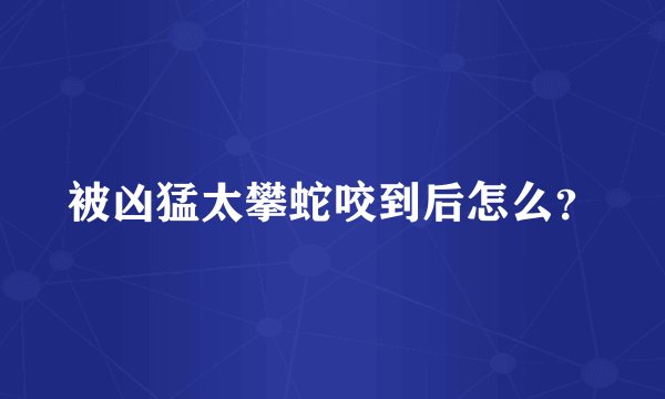 被凶猛太攀蛇咬到后怎么？