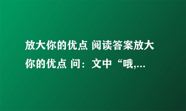 放大你的优点 阅读答案放大你的优点 问:文中“哦,我能把名字写得叫人称赞,那我就能把字写漂亮,能把字写漂亮,我就能把文章写得好看;——————,——————.(说说青年人还想到了什么?续写)