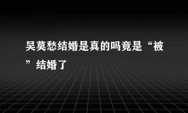 吴莫愁结婚是真的吗竟是“被”结婚了