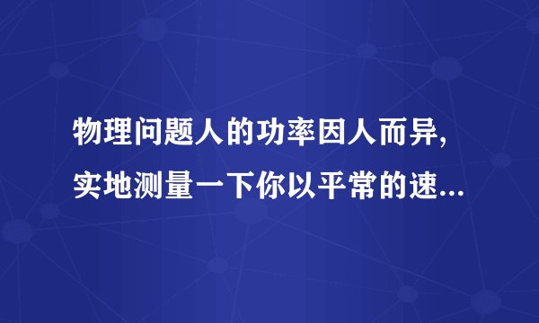 物理问题人的功率因人而异,实地测量一下你以平常的速度上楼的功率.(1)需要哪些器材?(2)需测哪些物理量?计算功率的表达式是怎样的?(3)设计一个实验表格.