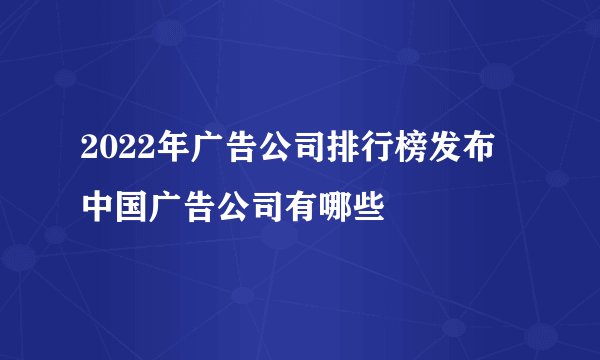 2022年广告公司排行榜发布 中国广告公司有哪些