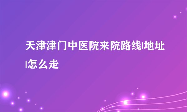 天津津门中医院来院路线|地址|怎么走