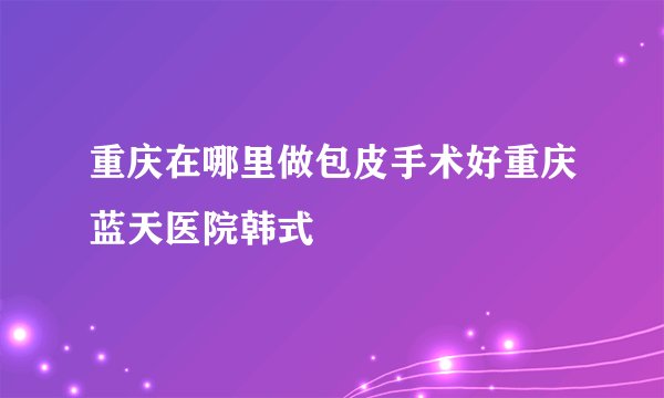 重庆在哪里做包皮手术好重庆蓝天医院韩式