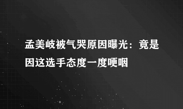 孟美岐被气哭原因曝光：竟是因这选手态度一度哽咽