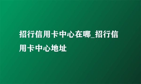 招行信用卡中心在哪_招行信用卡中心地址