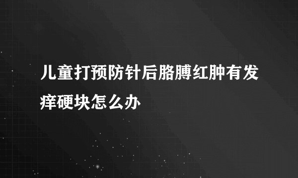 儿童打预防针后胳膊红肿有发痒硬块怎么办