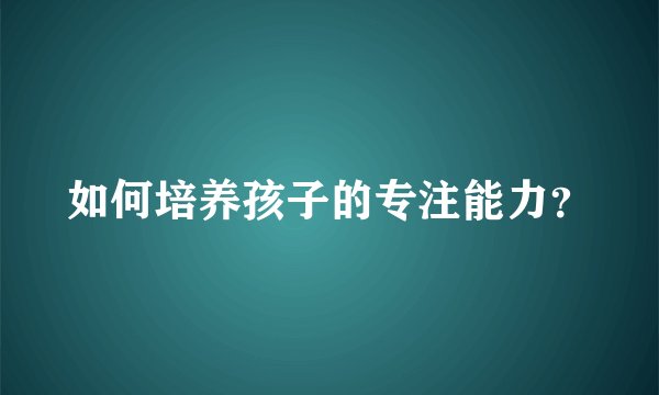 如何培养孩子的专注能力？