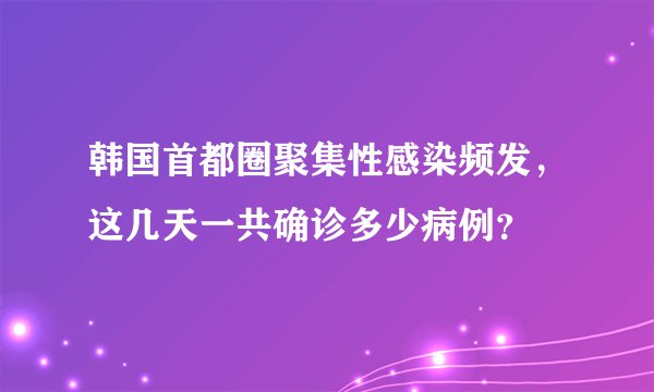韩国首都圈聚集性感染频发,这几天一共确诊多少病例?