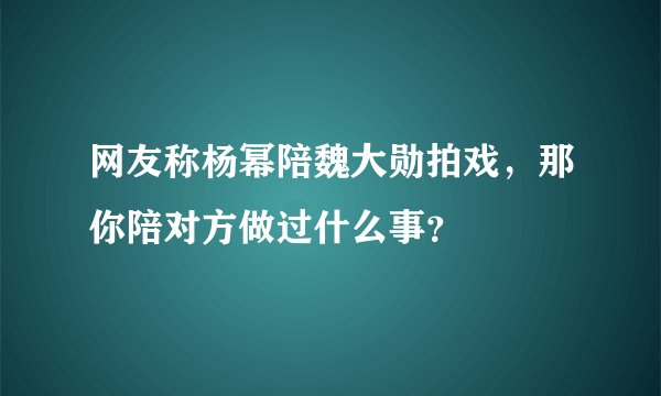 网友称杨幂陪魏大勋拍戏，那你陪对方做过什么事？