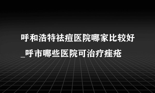 呼和浩特祛痘医院哪家比较好_呼市哪些医院可治疗痤疮