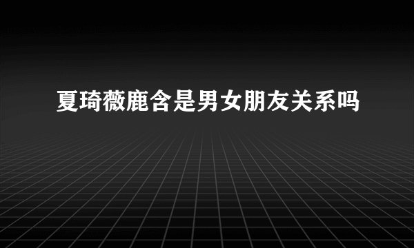 夏琦薇鹿含是男女朋友关系吗