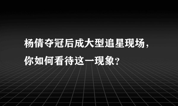 杨倩夺冠后成大型追星现场,你如何看待这一现象?