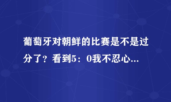 葡萄牙对朝鲜的比赛是不是过分了?看到5:0我不忍心看了,谁告诉我为什么???