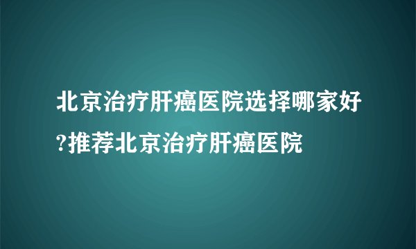 北京治疗肝癌医院选择哪家好?推荐北京治疗肝癌医院