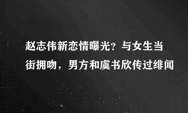 赵志伟新恋情曝光？与女生当街拥吻，男方和虞书欣传过绯闻