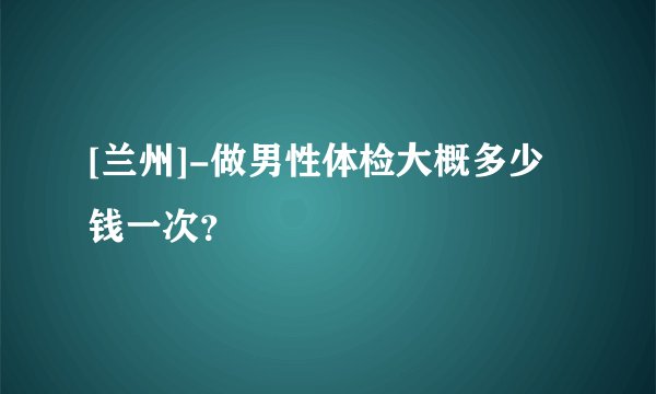 [兰州]-做男性体检大概多少钱一次？