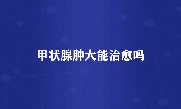 甲状腺肿大能治愈吗