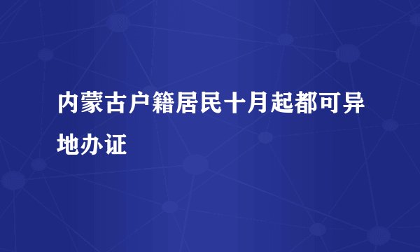内蒙古户籍居民十月起都可异地办证