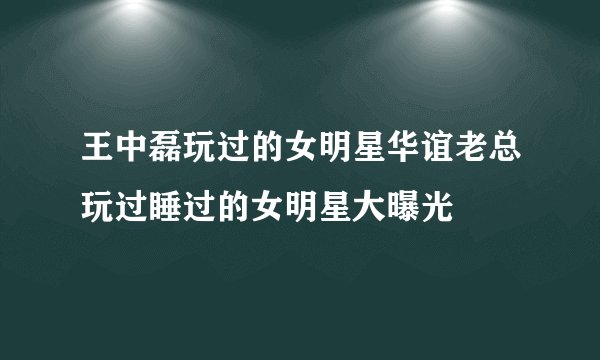 王中磊玩过的女明星华谊老总玩过睡过的女明星大曝光