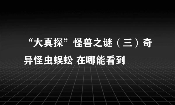 “大真探”怪兽之谜(三)奇异怪虫蜈蚣 在哪能看到
