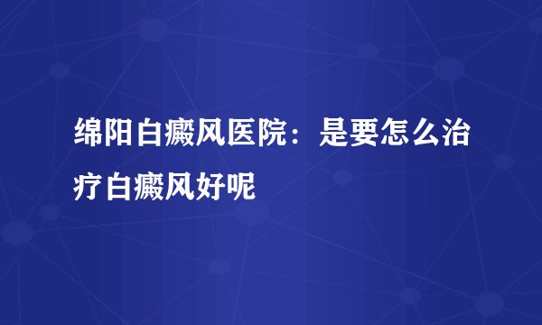 绵阳白癜风医院：是要怎么治疗白癜风好呢