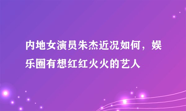 内地女演员朱杰近况如何，娱乐圈有想红红火火的艺人