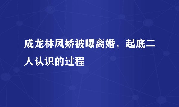 成龙林凤娇被曝离婚，起底二人认识的过程