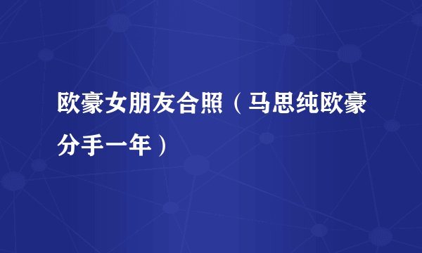 欧豪女朋友合照（马思纯欧豪分手一年）
