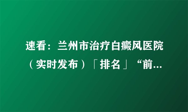 速看：兰州市治疗白癜风医院（实时发布）「排名」“前四”公开_兰州白癜风医院
