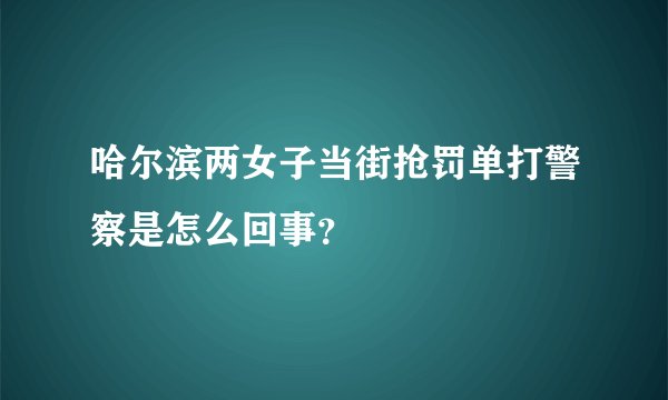 哈尔滨两女子当街抢罚单打警察是怎么回事？