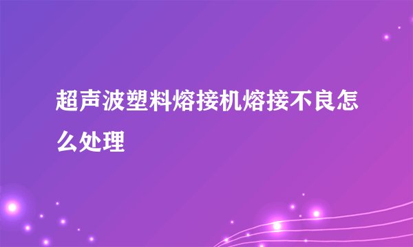 超声波塑料熔接机熔接不良怎么处理