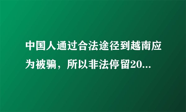 中国人通过合法途径到越南应为被骗，所以非法停留20天。要怎么回去？会有什么后果？