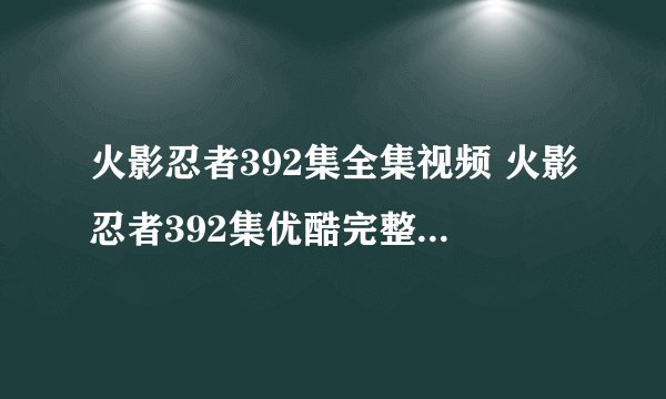 火影忍者392集全集视频 火影忍者392集优酷完整播放 火影忍者392高清QVOD下载DVD