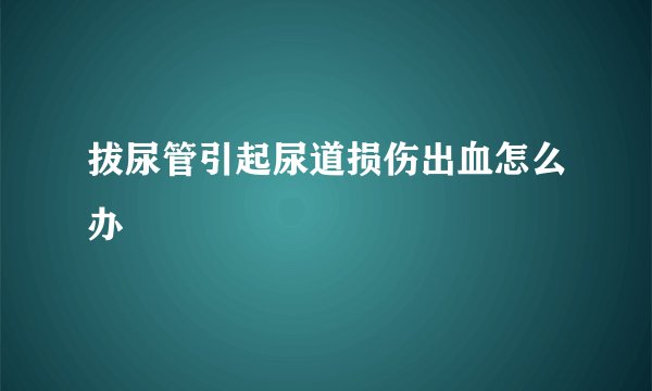 拔尿管引起尿道损伤出血怎么办