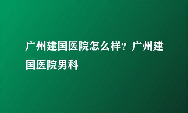 广州建国医院怎么样？广州建国医院男科