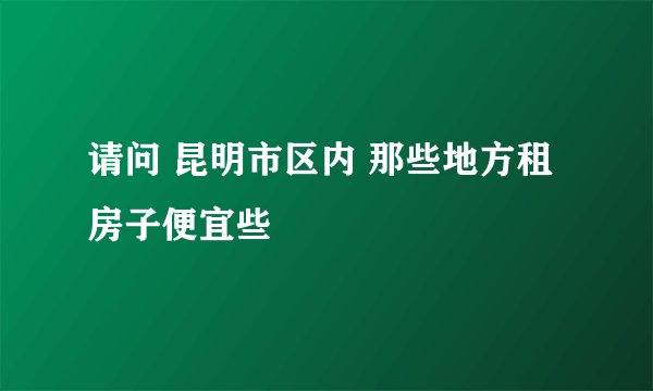请问 昆明市区内 那些地方租房子便宜些