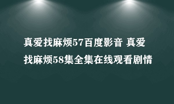 真爱找麻烦57百度影音 真爱找麻烦58集全集在线观看剧情