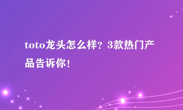 toto龙头怎么样？3款热门产品告诉你！